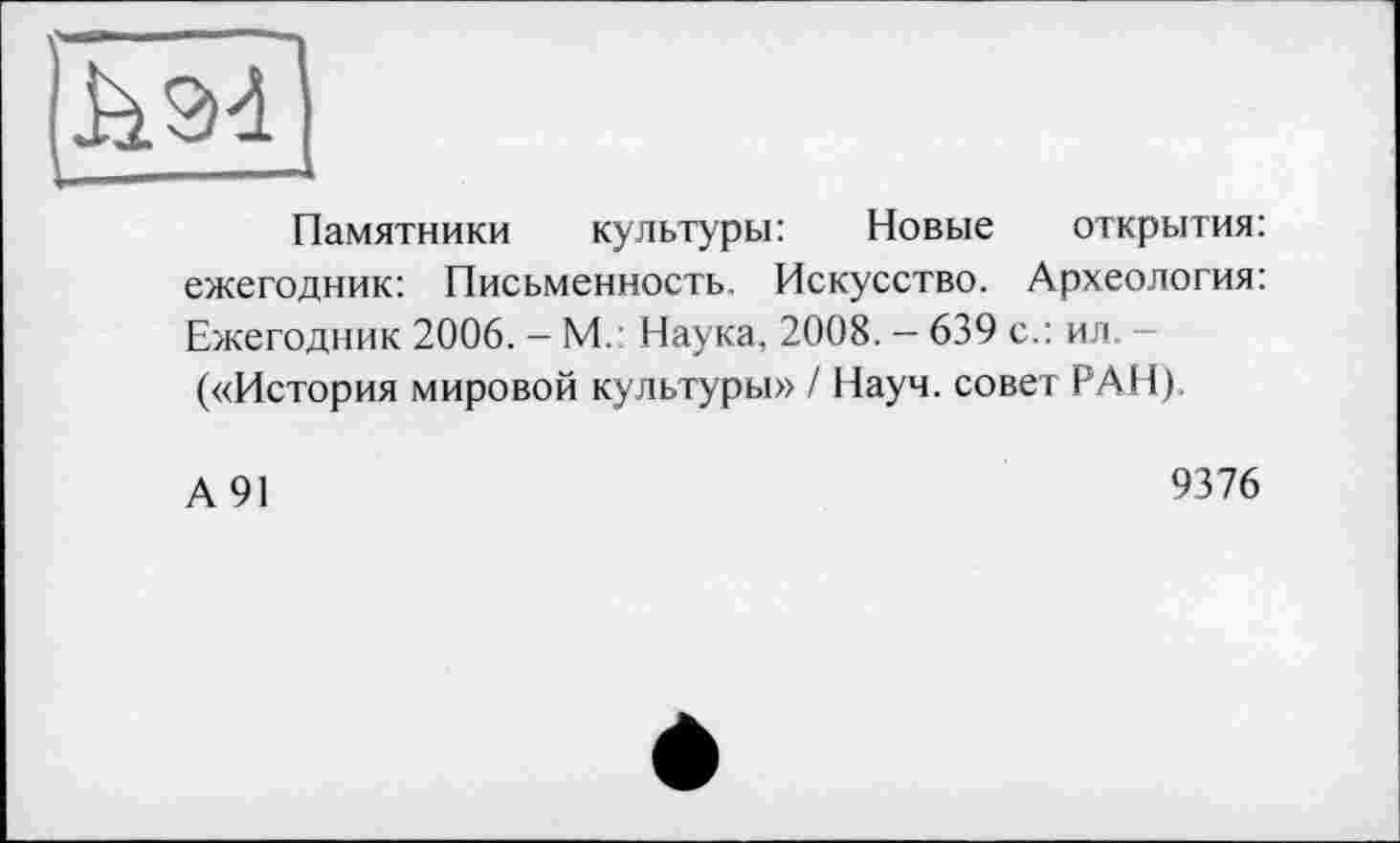 ﻿Памятники культуры: Новые открытия: ежегодник: Письменность. Искусство. Археология: Ежегодник 2006. — М. Наука, 2008. — 639 с.: ил. («История мировой культуры» / Науч, совет РАН).
А91
9376